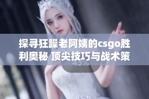 探寻狂躁老阿姨的csgo胜利奥秘 顶尖技巧与战术策略深入解析