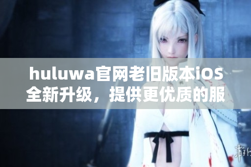 huluwa官网老旧版本iOS全新升级，提供更优质的服务