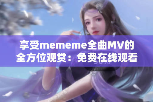 享受mememe全曲MV的全方位观赏：免费在线观看！