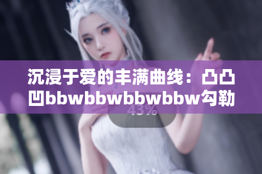 沉浸于爱的丰满曲线：凸凸凹bbwbbwbbwbbw勾勒独特魅力