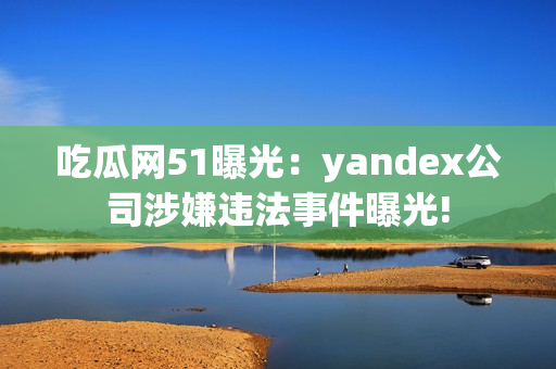 吃瓜网51曝光：yandex公司涉嫌违法事件曝光!