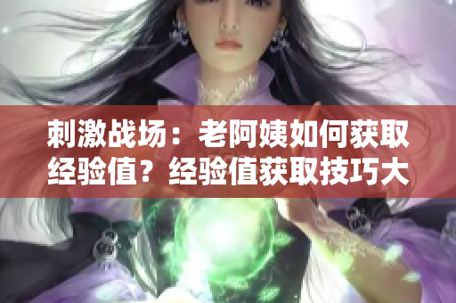 刺激战场：老阿姨如何获取经验值？经验值获取技巧大揭秘