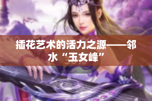 插花艺术的活力之源——邻水“玉女峰”