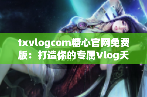 txvlogcom糖心官网免费版：打造你的专属Vlog天地！