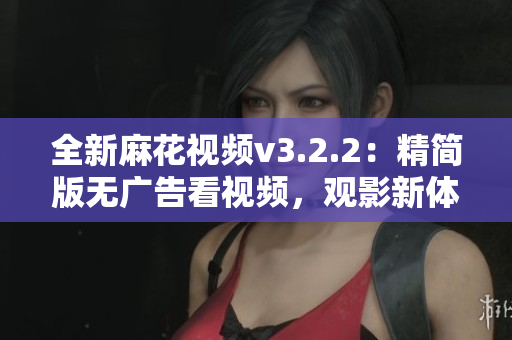 全新麻花视频v3.2.2：精简版无广告看视频，观影新体验！