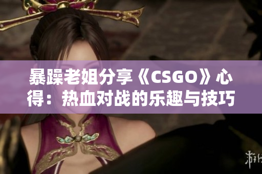 暴躁老姐分享《CSGO》心得：热血对战的乐趣与技巧启示