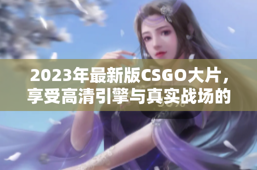 2023年最新版CSGO大片，享受高清引擎与真实战场的震撼体验