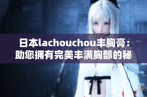 日本lachouchou丰胸膏：助您拥有完美丰满胸部的秘密奇迹！