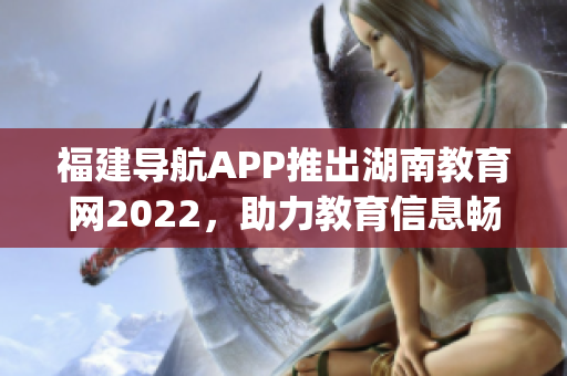 福建导航APP推出湖南教育网2022，助力教育信息畅通 (1)