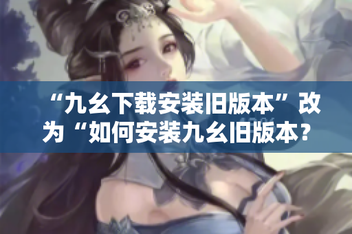 “九幺下载安装旧版本”改为“如何安装九幺旧版本？简单易行！”