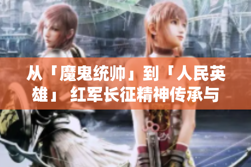 从「魔鬼统帅」到「人民英雄」 红军长征精神传承与意义解读
