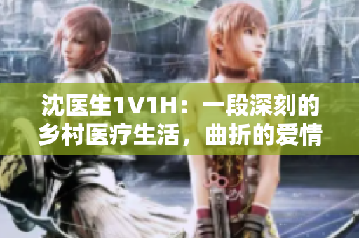 沈医生1V1H：一段深刻的乡村医疗生活，曲折的爱情和成长历程