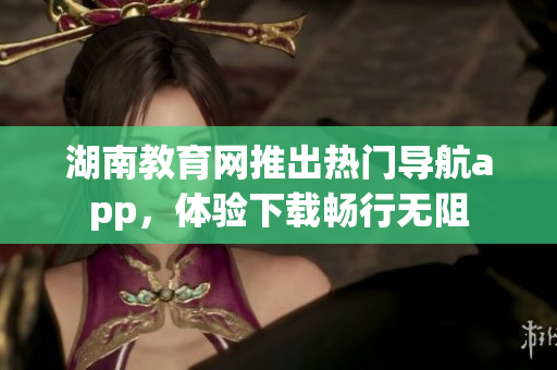 湖南教育网推出热门导航app，体验下载畅行无阻