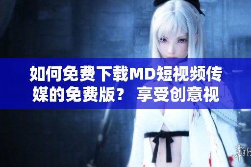 如何免费下载MD短视频传媒的免费版？ 享受创意视频创造的乐趣！