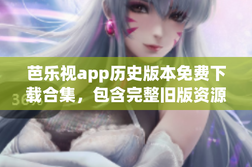 芭乐视app历史版本免费下载合集，包含完整旧版资源