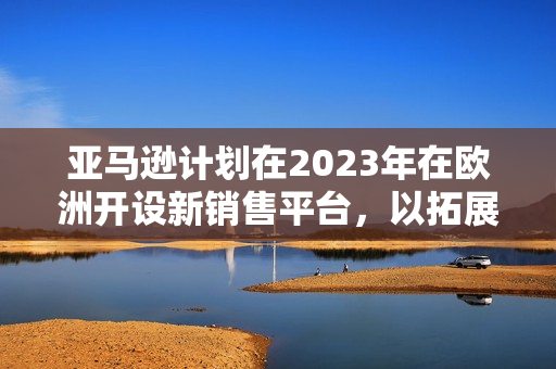 亚马逊计划在2023年在欧洲开设新销售平台，以拓展业务增加市场份额！