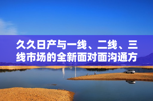 久久日产与一线、二线、三线市场的全新面对面沟通方式