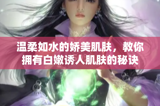 温柔如水的娇美肌肤，教你拥有白嫩诱人肌肤的秘诀