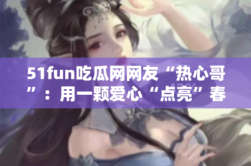 51fun吃瓜网网友“热心哥”：用一颗爱心“点亮”春运之路