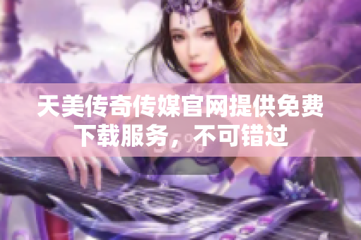 天美传奇传媒官网提供免费下载服务，不可错过