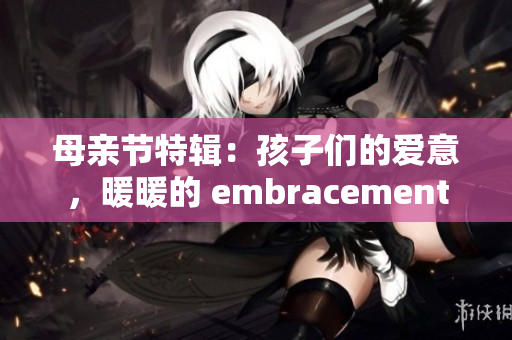 母亲节特辑：孩子们的爱意，暖暖的 embracement