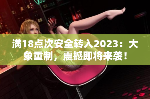 满18点次安全转入2023：大象重制，震撼即将来袭！