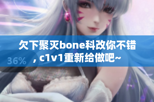 欠下聚灭bone科改你不错, c1v1重新给做吧~