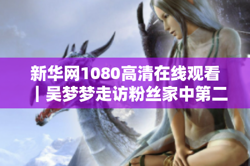 新华网1080高清在线观看｜吴梦梦走访粉丝家中第二季