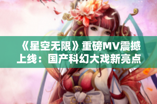 《星空无限》重磅MV震撼上线：国产科幻大戏新亮点！