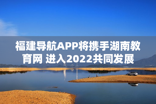 福建导航APP将携手湖南教育网 进入2022共同发展