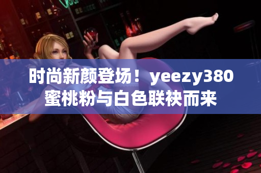 时尚新颜登场！yeezy380蜜桃粉与白色联袂而来