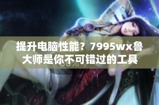 提升电脑性能？7995wx鲁大师是你不可错过的工具