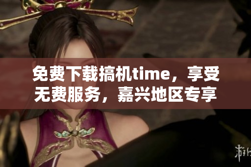 免费下载搞机time，享受无费服务，嘉兴地区专享