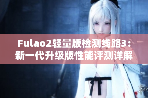 Fulao2轻量版检测线路3：新一代升级版性能评测详解