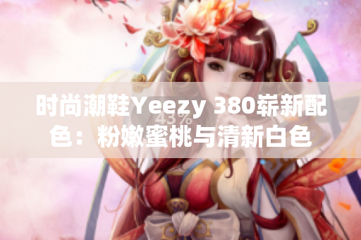 时尚潮鞋Yeezy 380崭新配色：粉嫩蜜桃与清新白色