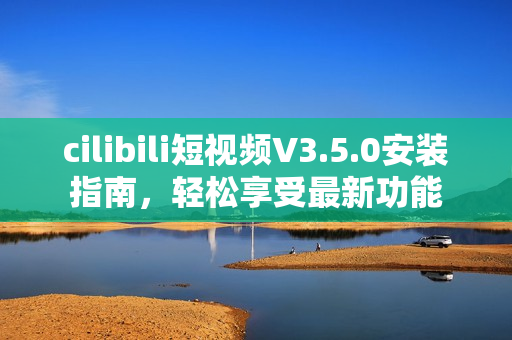 cilibili短视频V3.5.0安装指南，轻松享受最新功能