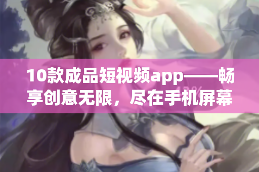 10款成品短视频app——畅享创意无限，尽在手机屏幕之间