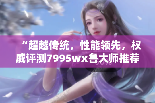 “超越传统，性能领先，权威评测7995wx鲁大师推荐”