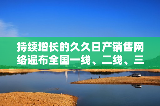 持续增长的久久日产销售网络遍布全国一线、二线、三线城市