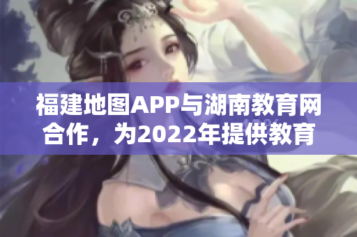 福建地图APP与湖南教育网合作，为2022年提供教育导航服务