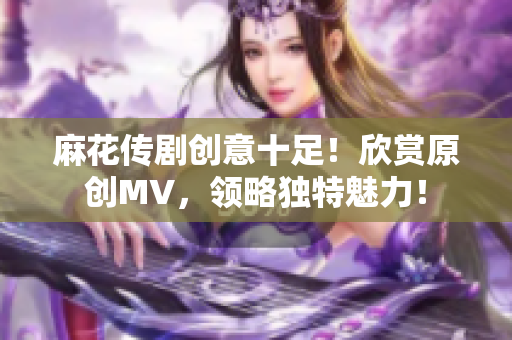 麻花传剧创意十足！欣赏原创MV，领略独特魅力！