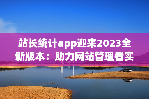 站长统计app迎来2023全新版本：助力网站管理者实时数据分析(1)