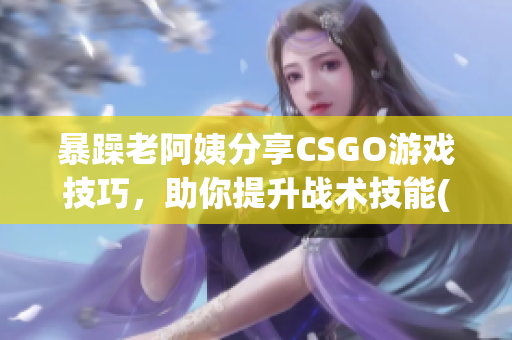 暴躁老阿姨分享CSGO游戏技巧，助你提升战术技能(1)