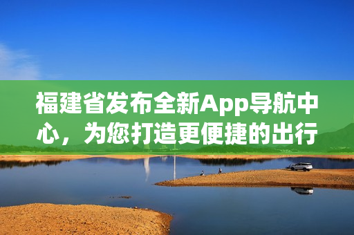 福建省发布全新App导航中心，为您打造更便捷的出行体验(1)