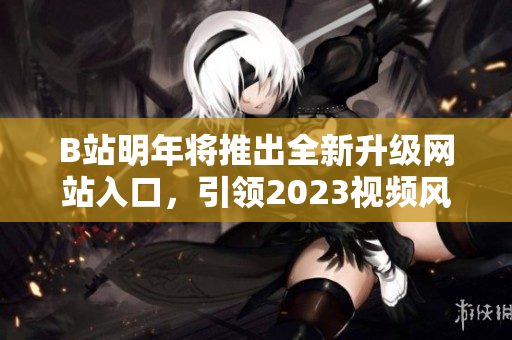 B站明年将推出全新升级网站入口，引领2023视频风潮！