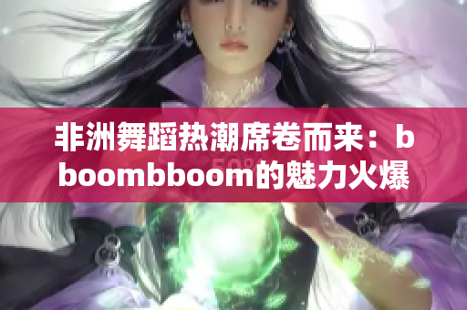 非洲舞蹈热潮席卷而来：bboombboom的魅力火爆非洲大陆！