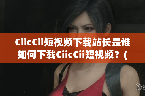 CiicCii短视频下载站长是谁如何下载CiicCii短视频？(1)