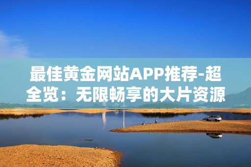 最佳黄金网站APP推荐-超全览：无限畅享的大片资源