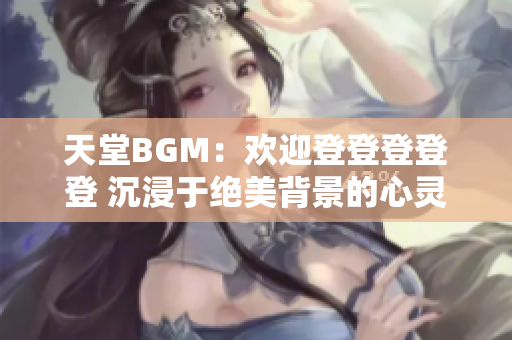 天堂BGM：欢迎登登登登登 沉浸于绝美背景的心灵之旅