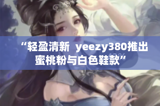 “轻盈清新  yeezy380推出蜜桃粉与白色鞋款”